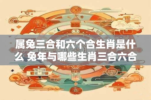 属兔三合和六个合生肖是什么 兔年与哪些生肖三合六合
