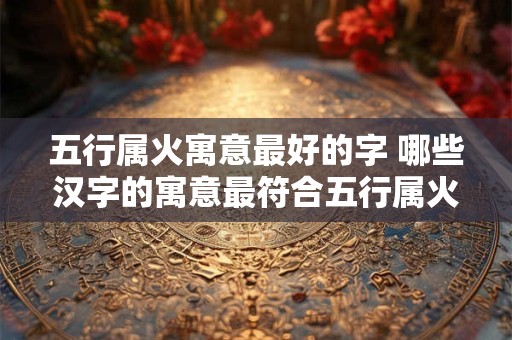 五行属火寓意最好的字 哪些汉字的寓意最符合五行属火的特点