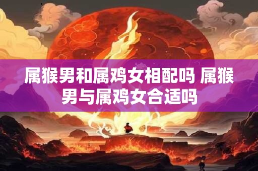 属猴男和属鸡女相配吗 属猴男与属鸡女合适吗