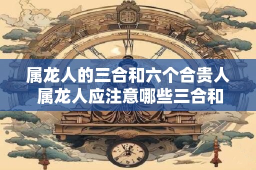 属龙人的三合和六个合贵人 属龙人应注意哪些三合和六个合贵人