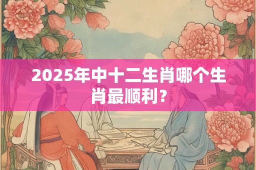 2025年中十二生肖哪个生肖最顺利？