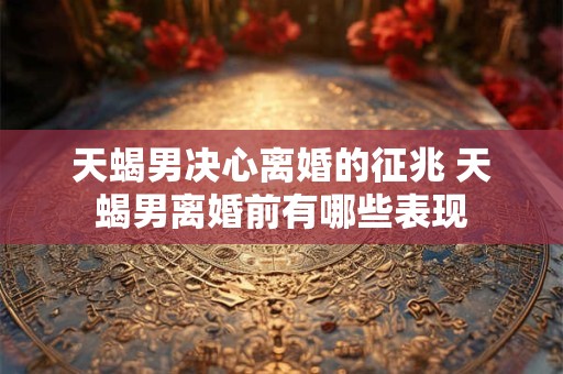 天蝎男决心离婚的征兆 天蝎男离婚前有哪些表现
