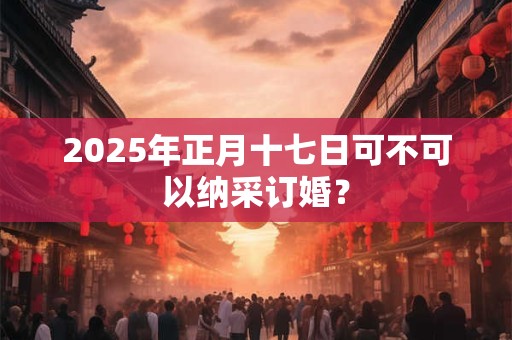 2025年正月十七日可不可以纳采订婚？