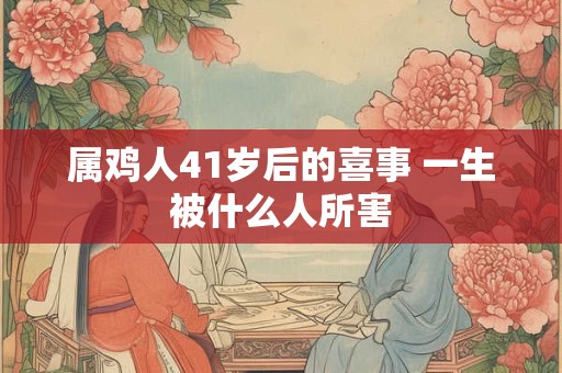 属鸡人41岁后的喜事 一生被什么人所害 属鸡人41岁后的喜事 一生被什么人所害