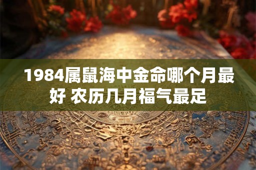 1984属鼠海中金命哪个月最好 农历几月福气最足
