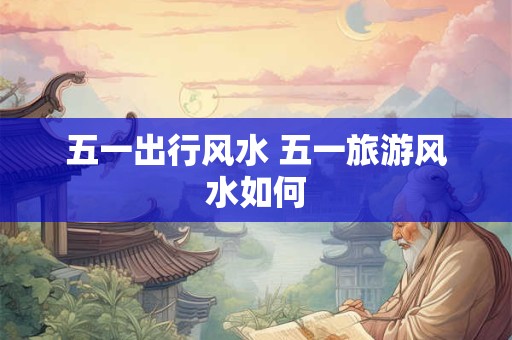 五一出行风水 五一旅游风水如何