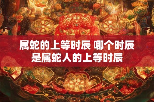 属蛇的上等时辰 哪个时辰是属蛇人的上等时辰