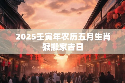 详细阅读:2025壬寅年农历五月生肖猴搬家吉日 2025壬寅年农历五月生肖猴搬家吉日