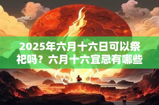 2025年六月十六日可以祭祀吗？六月十六宜忌有哪些？