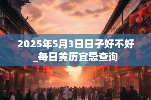 2025年5月3日日子好不好_每日黄历宜忌查询