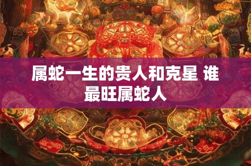 属蛇一生的贵人和克星 谁最旺属蛇人