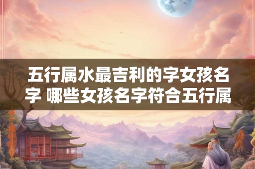 五行属水最吉利的字女孩名字 哪些女孩名字符合五行属水最吉利的条件