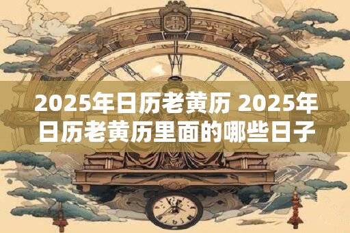 2025年日历老黄历 2025年日历老黄历里面的哪些日子不能买房
