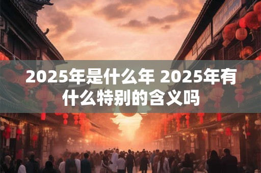 2025年是什么年 2025年有什么特别的含义吗