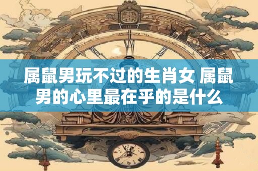 属鼠男玩不过的生肖女 属鼠男的心里最在乎的是什么