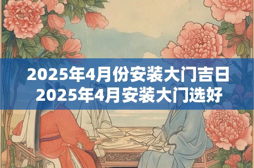 2025年4月份安装大门吉日 2025年4月安装大门选好日子了吗