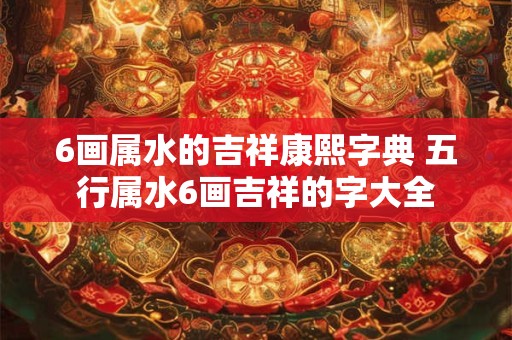 6画属水的吉祥康熙字典 五行属水6画吉祥的字大全
