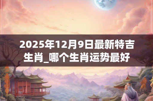 2025年12月9日最新特吉生肖_哪个生肖运势最好