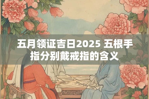 五月领证吉日2025 五根手指分别戴戒指的含义