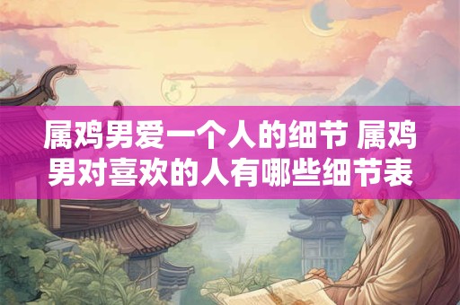 属鸡男爱一个人的细节 属鸡男对喜欢的人有哪些细节表现