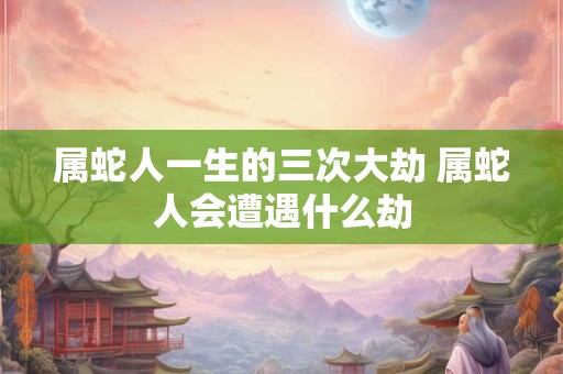 属蛇人一生的三次大劫 属蛇人会遭遇什么劫