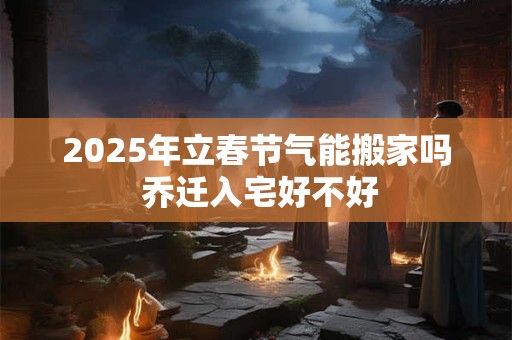 2025年立春节气能搬家吗 乔迁入宅好不好