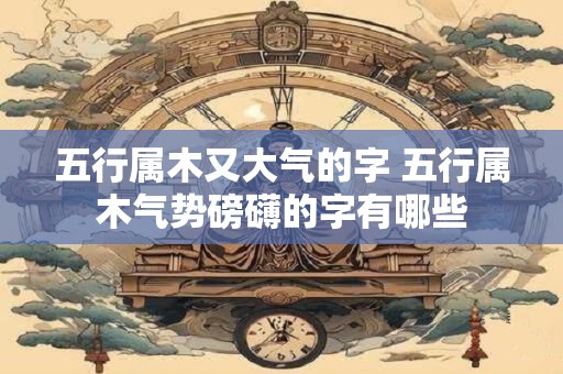五行属木又大气的字 五行属木气势磅礴的字有哪些
