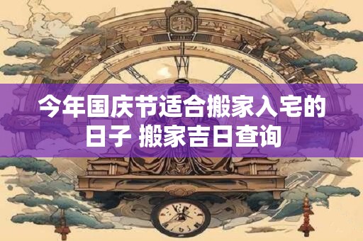 今年国庆节适合搬家入宅的日子 搬家吉日查询