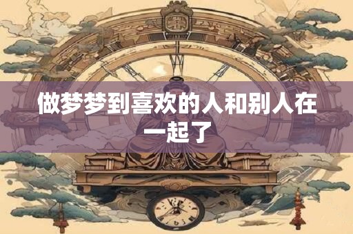 做梦梦到喜欢的人和别人在一起了
