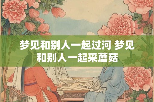 梦见和别人一起过河 梦见和别人一起采蘑菇