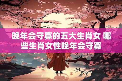 晚年会守寡的五大生肖女 哪些生肖女性晚年会守寡