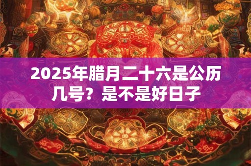 2025年腊月二十六是公历几号？是不是好日子