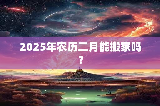 2025年农历二月能搬家吗? 2025年农历二月能搬家吗?