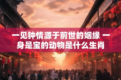 一见钟情源于前世的姻缘 一身是宝的动物是什么生肖