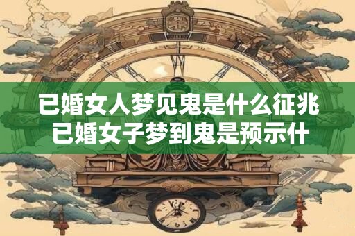 已婚女人梦见鬼是什么征兆 已婚女子梦到鬼是预示什么