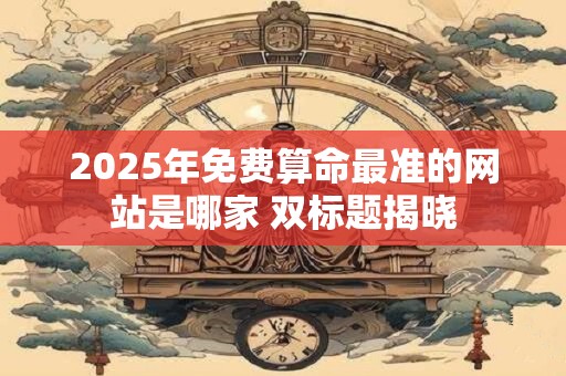 2025年免费算命最准的网站是哪家 双标题揭晓 2025年免费算命最准的网站是哪家 双标题揭晓