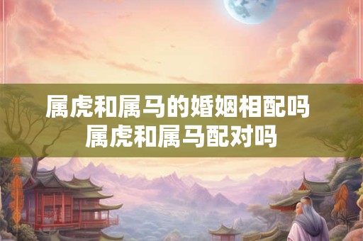 属虎和属马的婚姻相配吗 属虎和属马配对吗
