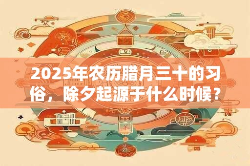 2025年农历腊月三十的习俗,除夕起源于什么时候? 2025年农历腊月三十的习俗,除夕起源于什么时候?