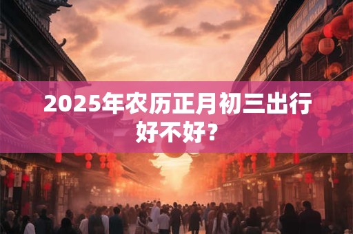 2025年农历正月初三出行好不好？