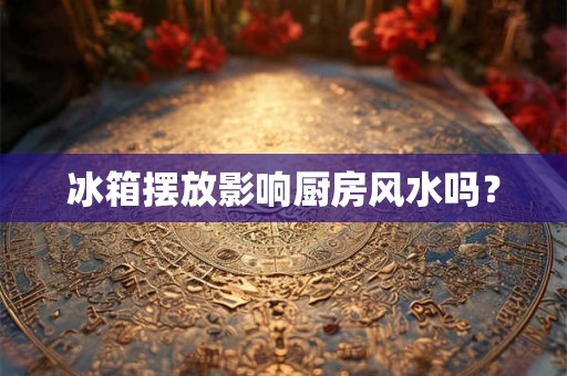 冰箱摆放影响厨房风水吗？