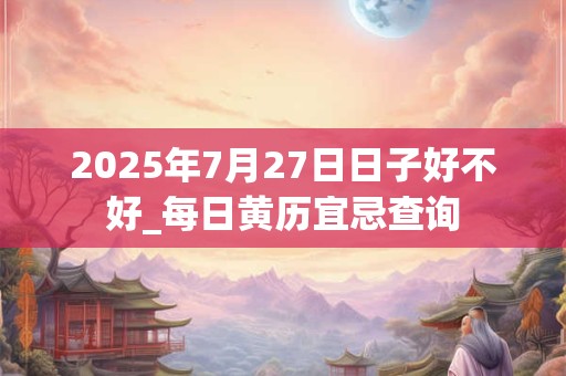 2025年7月27日日子好不好_每日黄历宜忌查询