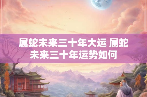 属蛇未来三十年大运 属蛇未来三十年运势如何