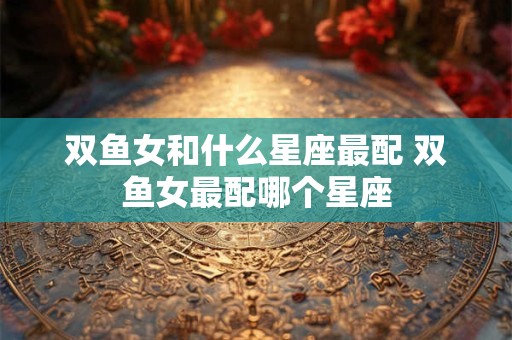 双鱼女和什么星座最配 双鱼女最配哪个星座
