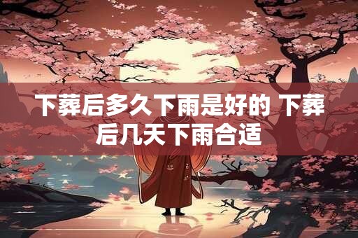 下葬后多久下雨是好的 下葬后几天下雨合适