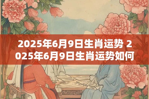 2025年6月9日生肖运势 2025年6月9日生肖运势如何