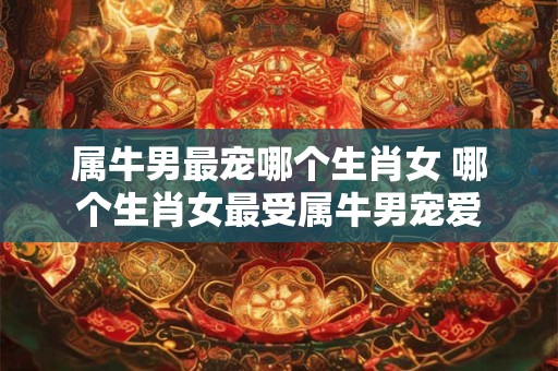 详细阅读:属牛男最宠哪个生肖女 哪个生肖女最受属牛男宠爱 属牛男最宠哪个生肖女 哪个生肖女最受属牛男宠爱