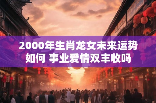 2000年生肖龙女未来运势如何 事业爱情双丰收吗