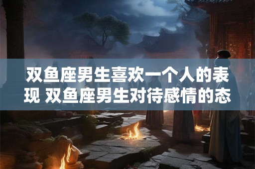 双鱼座男生喜欢一个人的表现 双鱼座男生对待感情的态度