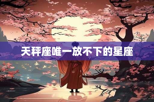 天秤座唯一放不下的星座 天秤座唯一放不下的星座