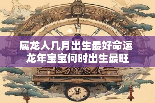 属龙人几月出生最好命运 龙年宝宝何时出生最旺